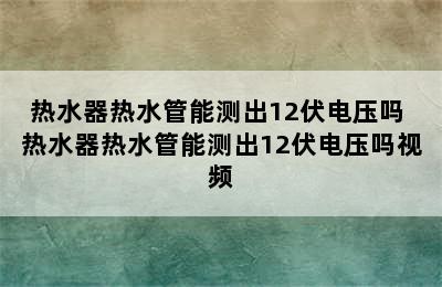 热水器热水管能测出12伏电压吗 热水器热水管能测出12伏电压吗视频